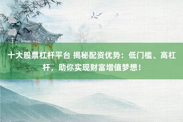 十大股票杠杆平台 揭秘配资优势：低门槛、高杠杆，助你实现财富增值梦想！