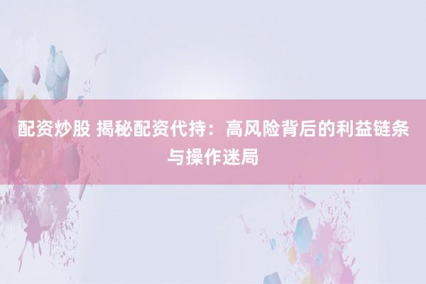 配资炒股 揭秘配资代持：高风险背后的利益链条与操作迷局