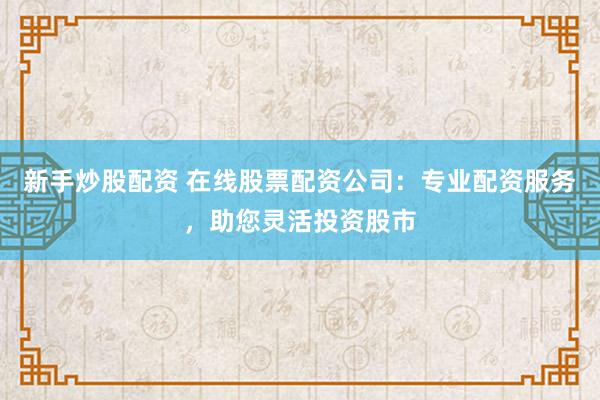 新手炒股配资 在线股票配资公司：专业配资服务，助您灵活投资股市