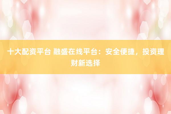 十大配资平台 融盛在线平台：安全便捷，投资理财新选择