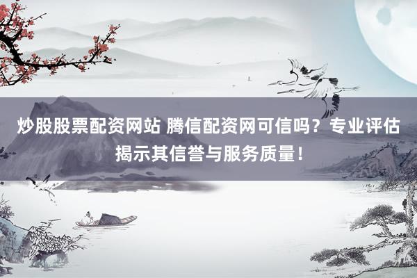 炒股股票配资网站 腾信配资网可信吗？专业评估揭示其信誉与服务质量！