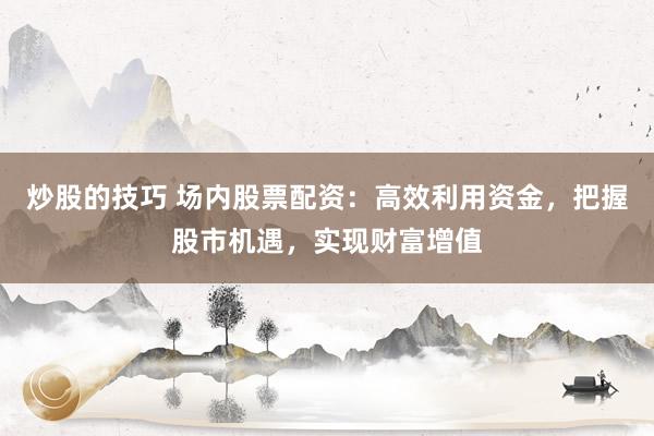 炒股的技巧 场内股票配资：高效利用资金，把握股市机遇，实现财富增值