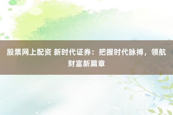 股票网上配资 新时代证券：把握时代脉搏，领航财富新篇章