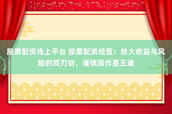 股票配资线上平台 股票配资经营：放大收益与风险的双刃剑，谨慎操作是王道