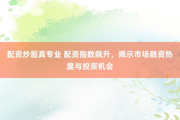 配资炒股真专业 配资指数飙升，揭示市场融资热度与投资机会