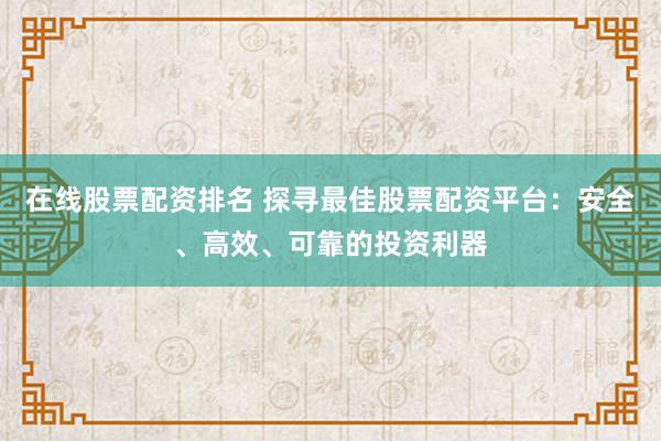 在线股票配资排名 探寻最佳股票配资平台：安全、高效、可靠的投资利器