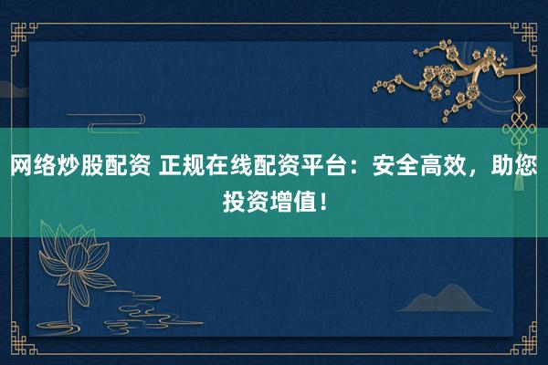 网络炒股配资 正规在线配资平台：安全高效，助您投资增值！