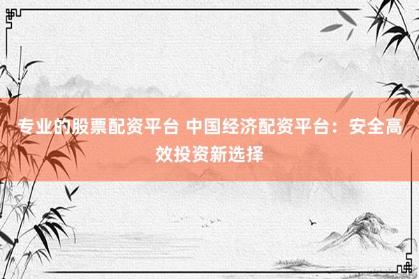 专业的股票配资平台 中国经济配资平台：安全高效投资新选择
