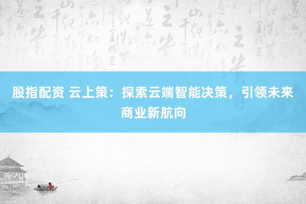 股指配资 云上策：探索云端智能决策，引领未来商业新航向