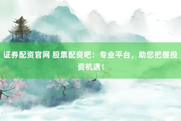 证券配资官网 股票配资吧：专业平台，助您把握投资机遇！