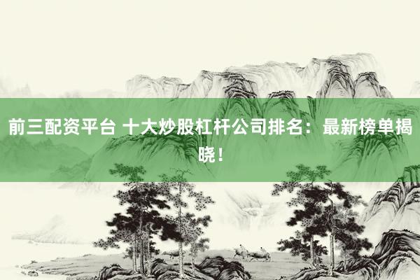 前三配资平台 十大炒股杠杆公司排名：最新榜单揭晓！