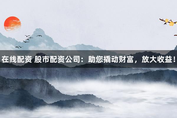 在线配资 股市配资公司：助您撬动财富，放大收益！