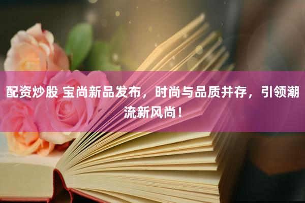 配资炒股 宝尚新品发布，时尚与品质并存，引领潮流新风尚！