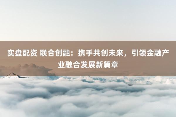 实盘配资 联合创融：携手共创未来，引领金融产业融合发展新篇章