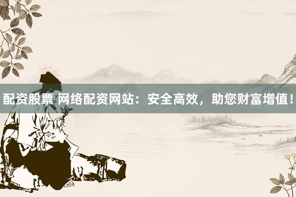 配资股票 网络配资网站：安全高效，助您财富增值！