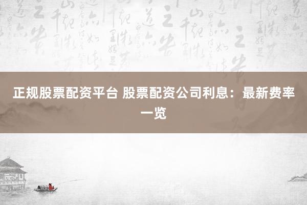 正规股票配资平台 股票配资公司利息：最新费率一览