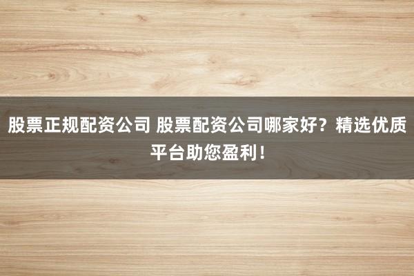 股票正规配资公司 股票配资公司哪家好？精选优质平台助您盈利！