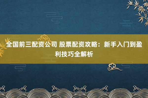 全国前三配资公司 股票配资攻略：新手入门到盈利技巧全解析