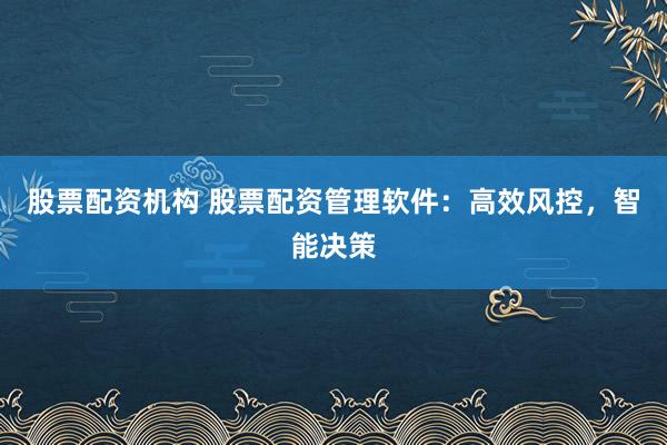 股票配资机构 股票配资管理软件：高效风控，智能决策