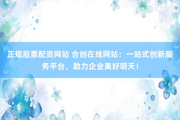 正规股票配资网站 合创在线网站：一站式创新服务平台，助力企业美好明天！