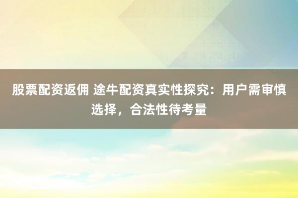 股票配资返佣 途牛配资真实性探究：用户需审慎选择，合法性待考量