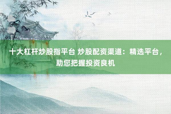 十大杠杆炒股指平台 炒股配资渠道：精选平台，助您把握投资良机
