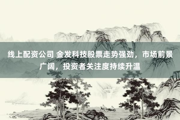 线上配资公司 金发科技股票走势强劲，市场前景广阔，投资者关注度持续升温