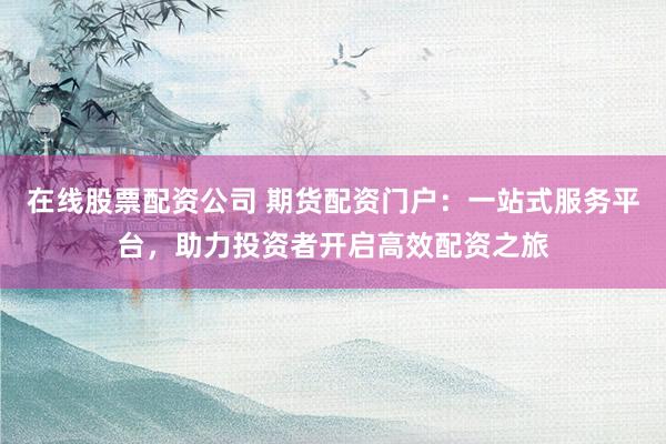 在线股票配资公司 期货配资门户：一站式服务平台，助力投资者开启高效配资之旅