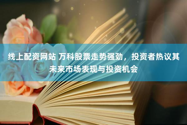 线上配资网站 万科股票走势强劲，投资者热议其未来市场表现与投资机会