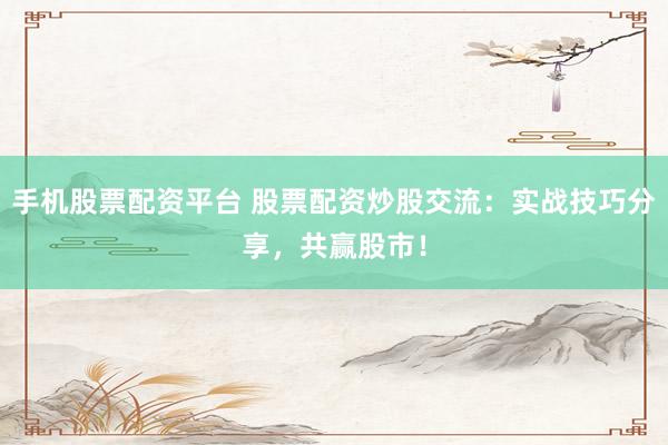 手机股票配资平台 股票配资炒股交流：实战技巧分享，共赢股市！