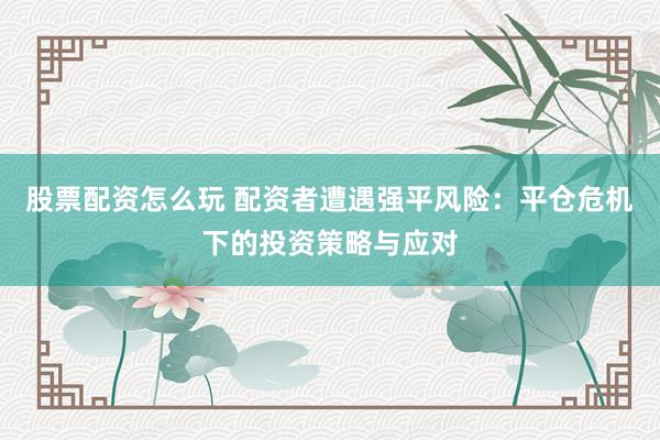 股票配资怎么玩 配资者遭遇强平风险：平仓危机下的投资策略与应对