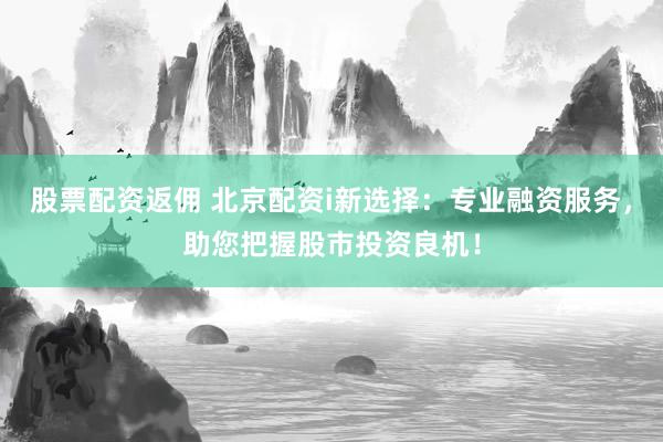 股票配资返佣 北京配资i新选择：专业融资服务，助您把握股市投资良机！