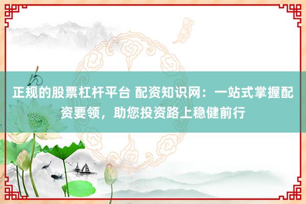 正规的股票杠杆平台 配资知识网：一站式掌握配资要领，助您投资路上稳健前行