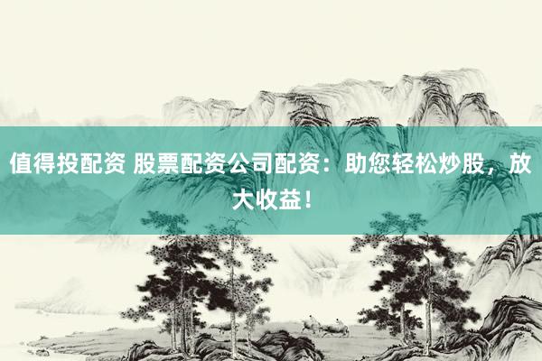 值得投配资 股票配资公司配资：助您轻松炒股，放大收益！