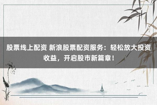 股票线上配资 新浪股票配资服务：轻松放大投资收益，开启股市新篇章！