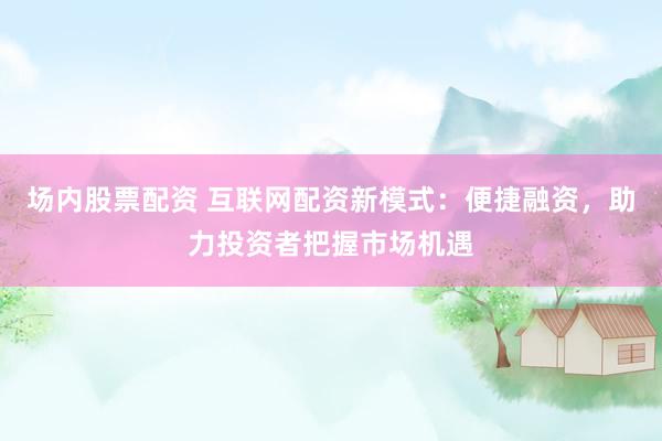 场内股票配资 互联网配资新模式：便捷融资，助力投资者把握市场机遇
