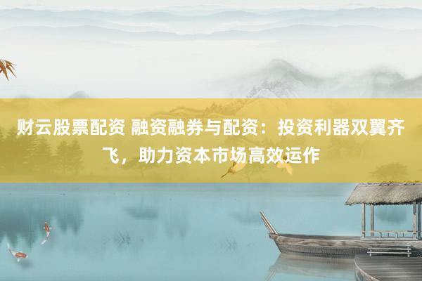 财云股票配资 融资融券与配资：投资利器双翼齐飞，助力资本市场高效运作