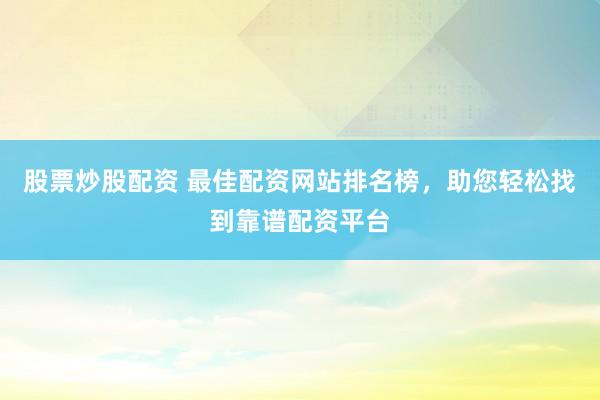 股票炒股配资 最佳配资网站排名榜，助您轻松找到靠谱配资平台