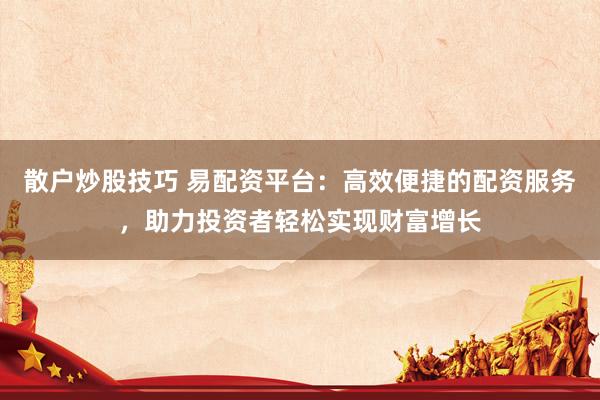 散户炒股技巧 易配资平台：高效便捷的配资服务，助力投资者轻松实现财富增长