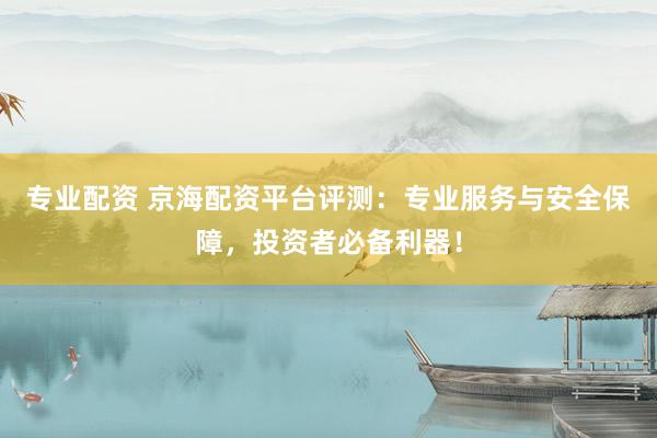 专业配资 京海配资平台评测：专业服务与安全保障，投资者必备利器！