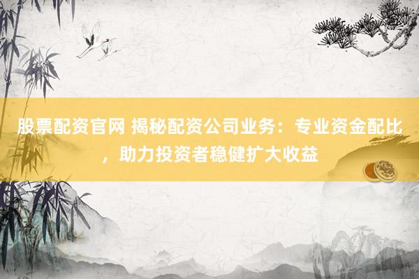 股票配资官网 揭秘配资公司业务：专业资金配比，助力投资者稳健扩大收益