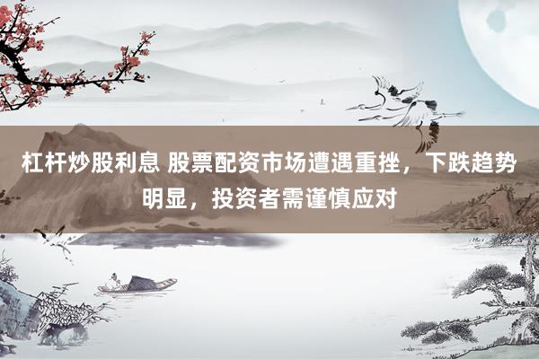 杠杆炒股利息 股票配资市场遭遇重挫，下跌趋势明显，投资者需谨慎应对