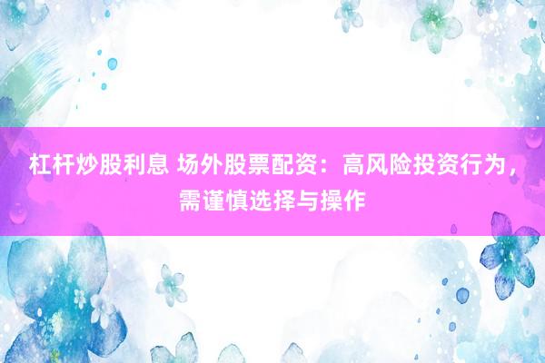 杠杆炒股利息 场外股票配资：高风险投资行为，需谨慎选择与操作