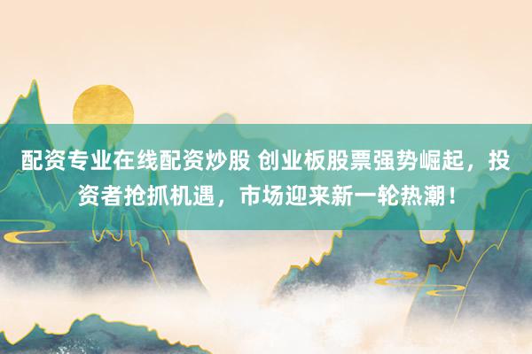 配资专业在线配资炒股 创业板股票强势崛起，投资者抢抓机遇，市场迎来新一轮热潮！