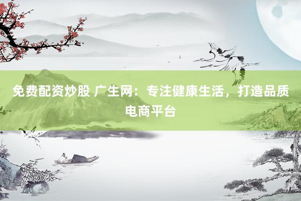 免费配资炒股 广生网：专注健康生活，打造品质电商平台