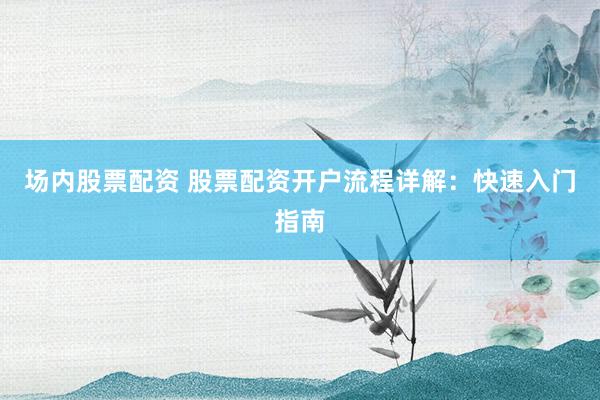 场内股票配资 股票配资开户流程详解：快速入门指南
