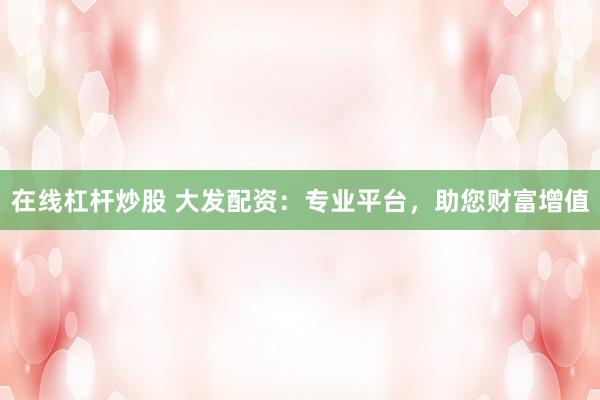 在线杠杆炒股 大发配资：专业平台，助您财富增值