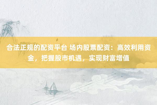 合法正规的配资平台 场内股票配资：高效利用资金，把握股市机遇，实现财富增值