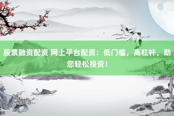 股票融资配资 网上平台配资：低门槛，高杠杆，助您轻松投资！