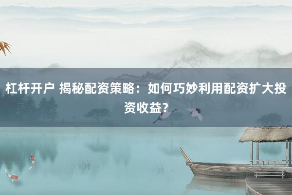 杠杆开户 揭秘配资策略：如何巧妙利用配资扩大投资收益？